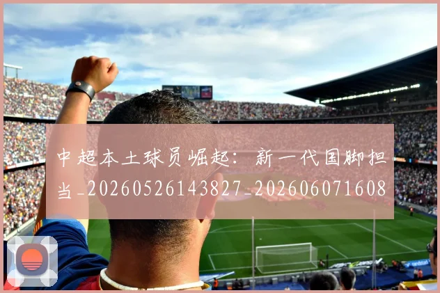 中超本土球员崛起:新一代国脚担当_20260526143827_20260607160800