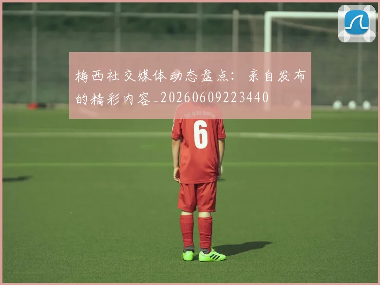 梅西社交媒体动态盘点:亲自发布的精彩内容_20260609223440