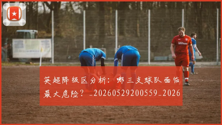 英超降级区分析:哪三支球队面临最大危险?_20260529200559_20260610170113