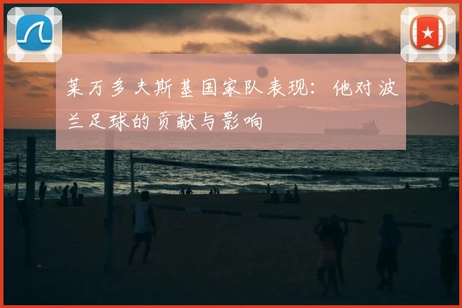 莱万多夫斯基国家队表现：他对波兰足球的贡献与影响